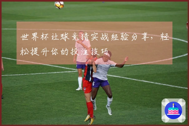 世界杯让球竞猜实战经验分享，轻松提升你的投注技巧